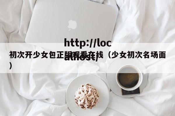 初次开少女包正版观看在线（少女初次名场面）